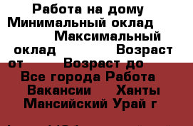 Работа на дому › Минимальный оклад ­ 15 000 › Максимальный оклад ­ 45 000 › Возраст от ­ 18 › Возраст до ­ 50 - Все города Работа » Вакансии   . Ханты-Мансийский,Урай г.